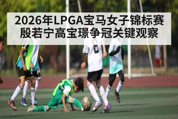 2026年LPGA宝马女子锦标赛殷若宁高宝璟争冠关键观察